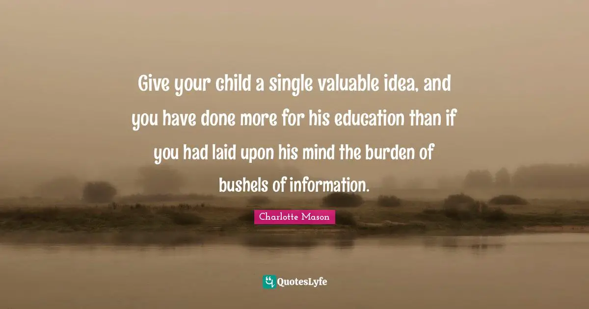 Charlotte Mason Quotes: "Give your child a single valuable idea, and you have done more for his education than if you had laid upon his mind the burden of bushels of information."