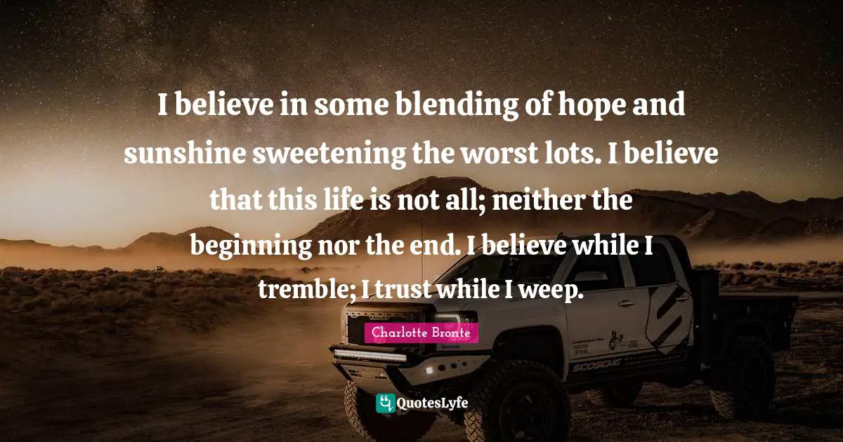 Charlotte Bronte Quotes: "I believe in some blending of hope and sunshine sweetening the worst lots. I believe that this life is not all; neither the beginning nor the end. I believe while I tremble; I trust while I weep."
