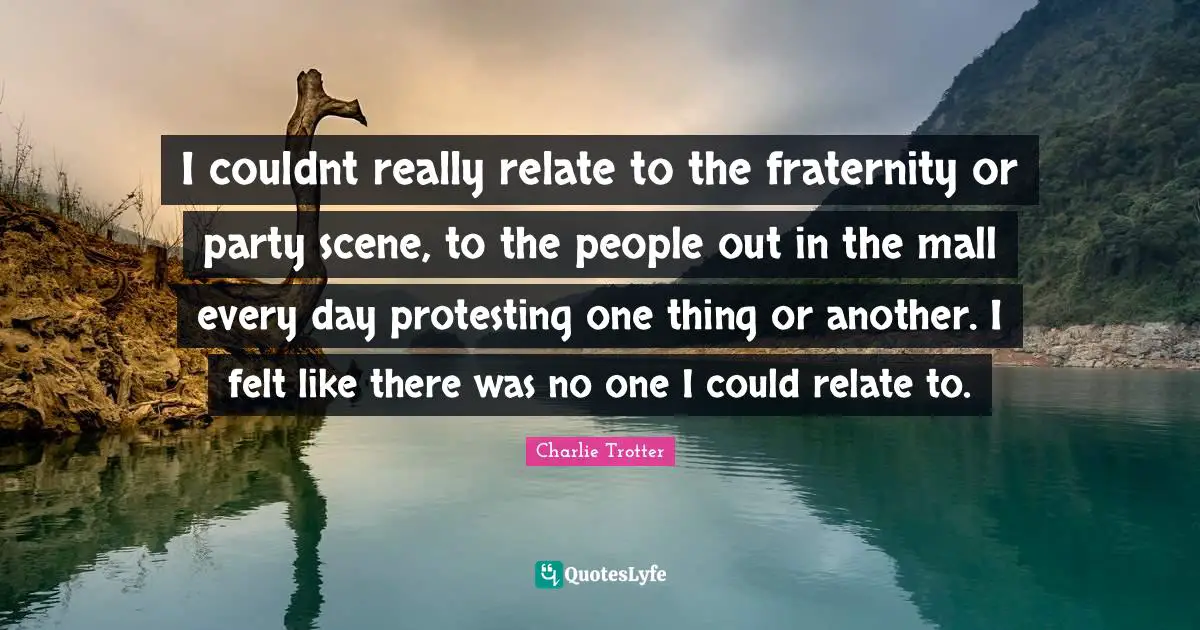 I couldnt really relate to the fraternity or party scene, to the people out in the mall every day protesting one thing or another. I felt like there was no one I could relate to.