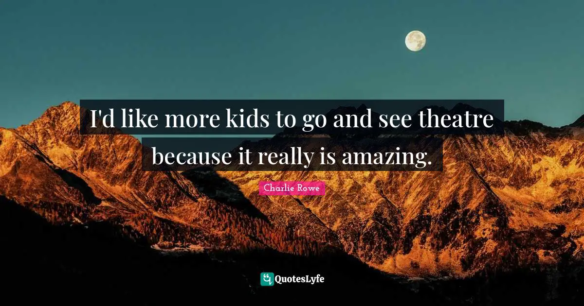 I'd like more kids to go and see theatre because it really is amazing.