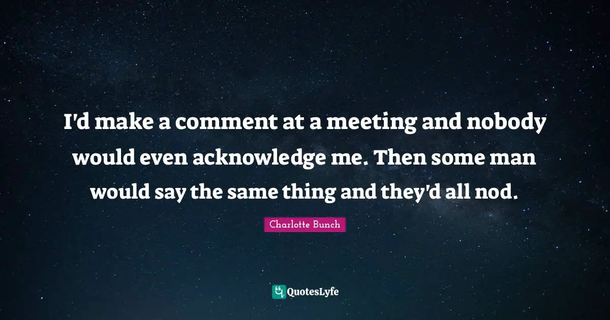 Charlotte Bunch Quotes: "I'd make a comment at a meeting and nobody would even acknowledge me. Then some man would say the same thing and they'd all nod."