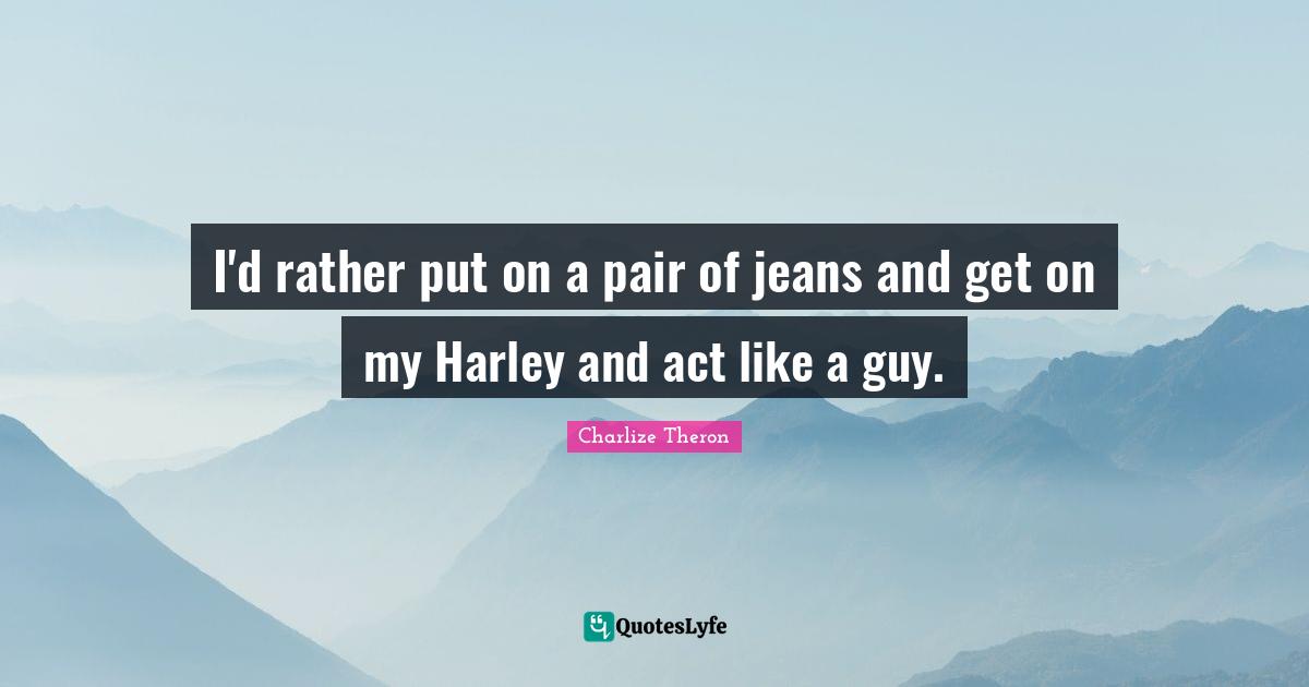 I'd rather put on a pair of jeans and get on my Harley and act like a guy.