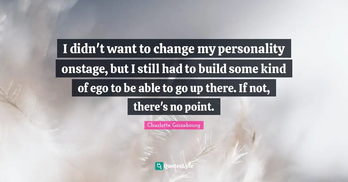 I didn't want to change my personality onstage, but I still had to build some kind of ego to be able to go up there. If not, there's no point.