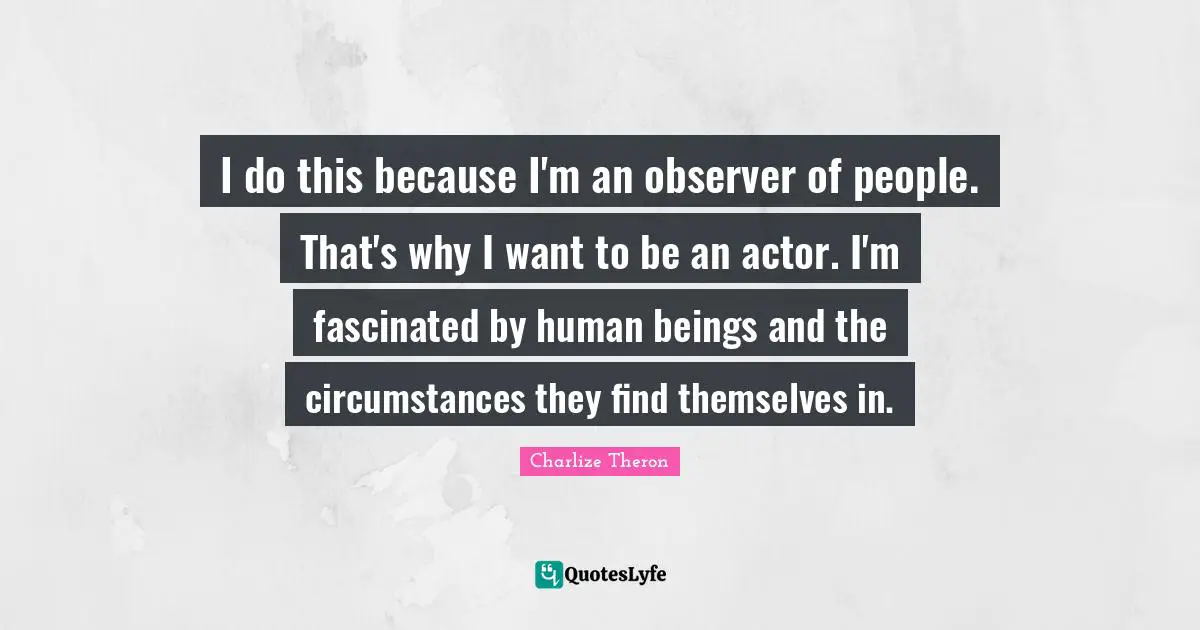 I do this because I'm an observer of people. That's why I want to be an actor. I'm fascinated by human beings and the circumstances they find themselves in.