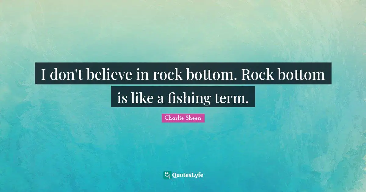 I don't believe in rock bottom. Rock bottom is like a fishing term.