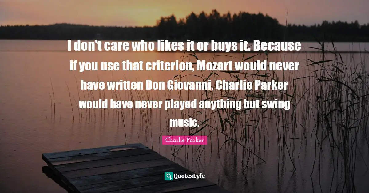 I don't care who likes it or buys it. Because if you use that criterion, Mozart would never have written Don Giovanni, Charlie Parker would have never played anything but swing music.