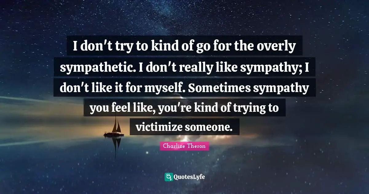 I don't try to kind of go for the overly sympathetic. I don't really like sympathy; I don't like it for myself. Sometimes sympathy you feel like, you're kind of trying to victimize someone.