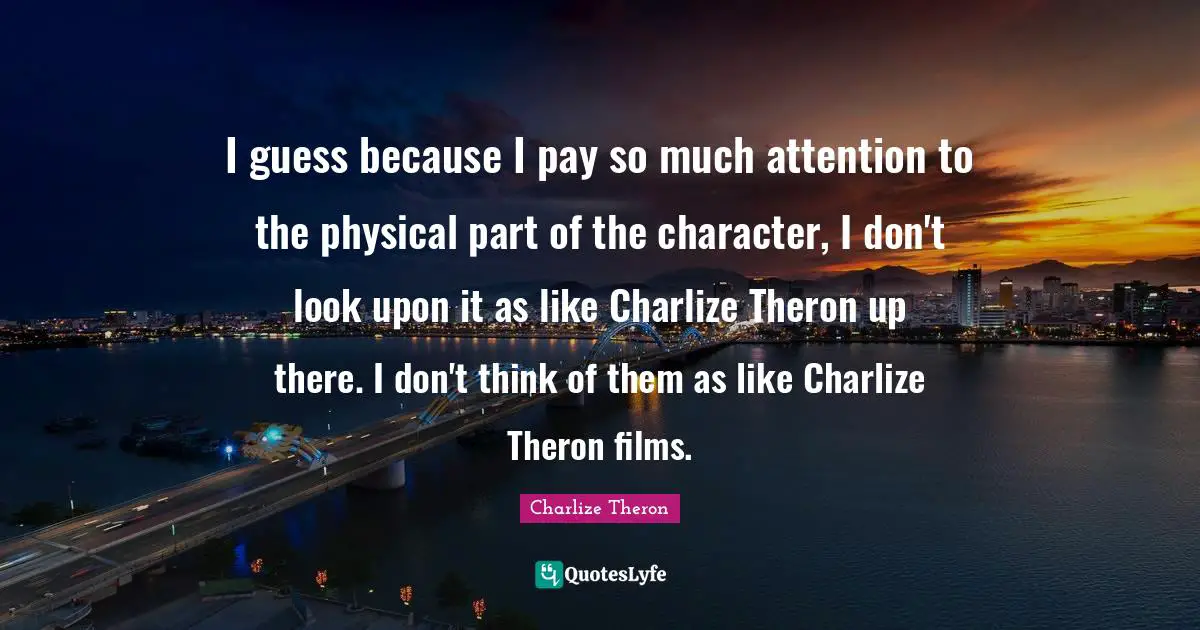 I guess because I pay so much attention to the physical part of the character, I don't look upon it as like Charlize Theron up there. I don't think of them as like Charlize Theron films.