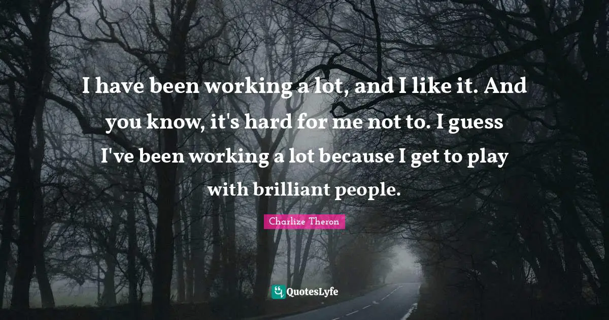 I have been working a lot, and I like it. And you know, it's hard for me not to. I guess I've been working a lot because I get to play with brilliant people.