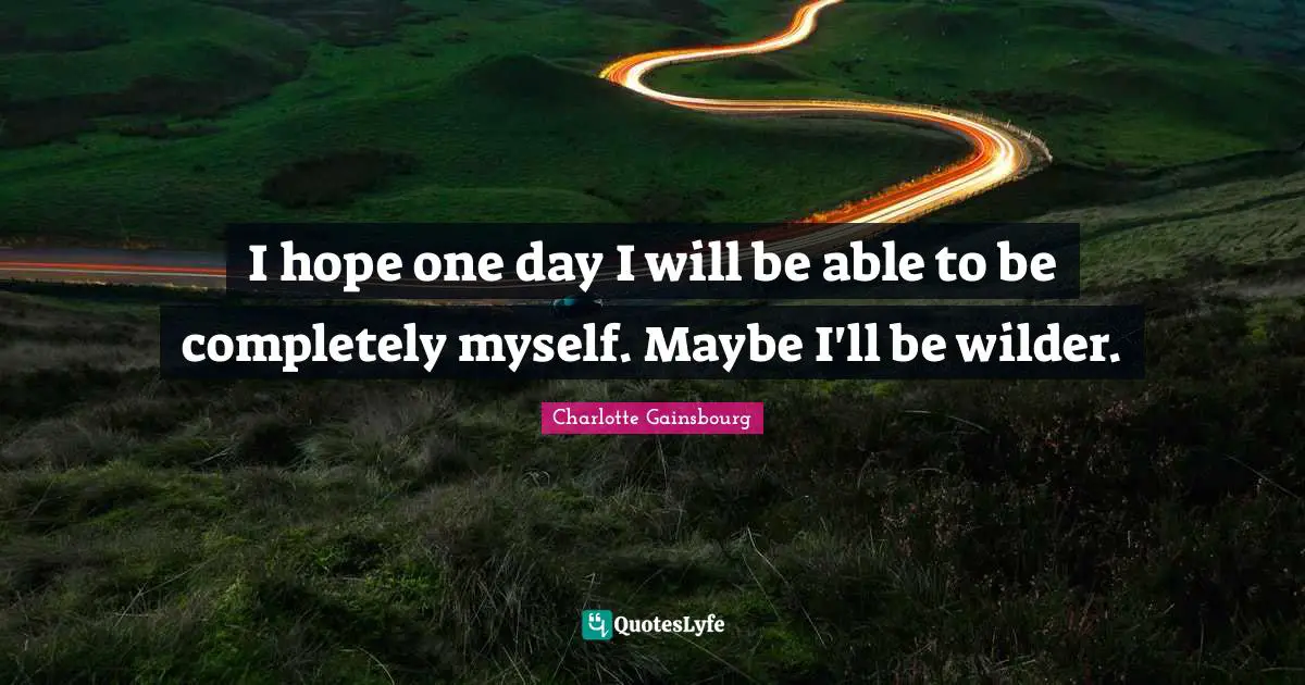 I hope one day I will be able to be completely myself. Maybe I'll be wilder.