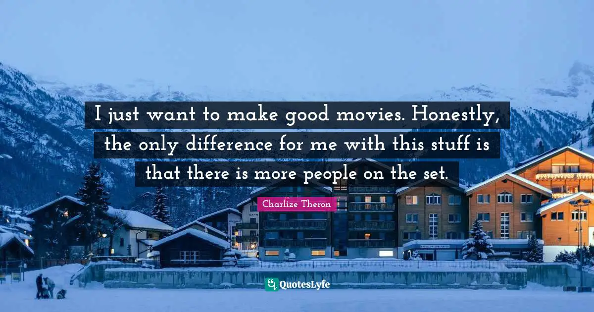 I just want to make good movies. Honestly, the only difference for me with this stuff is that there is more people on the set.