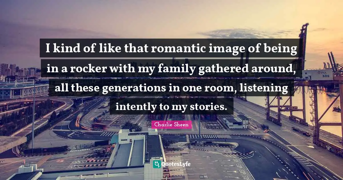 I kind of like that romantic image of being in a rocker with my family gathered around, all these generations in one room, listening intently to my stories.