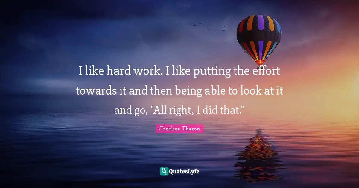 I like hard work. I like putting the effort towards it and then being able to look at it and go, "All right, I did that."