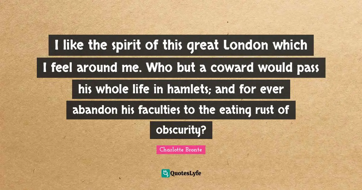 I like the spirit of this great London which I feel around me. Who but a coward would pass his whole life in hamlets; and for ever abandon his faculties to the eating rust of obscurity?