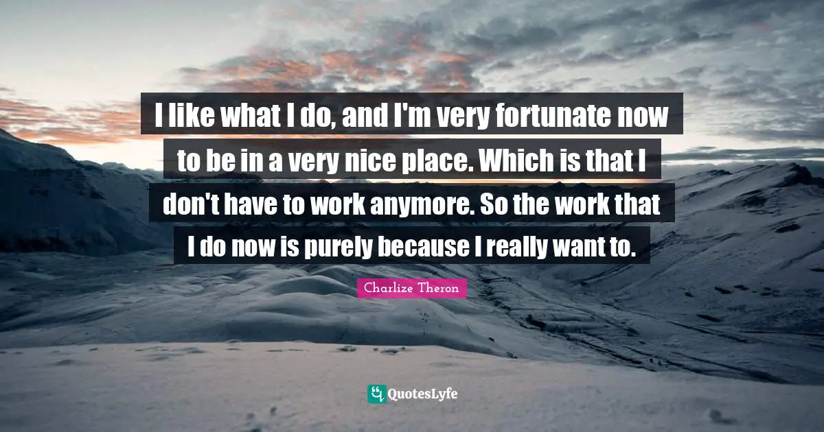 I like what I do, and I'm very fortunate now to be in a very nice place. Which is that I don't have to work anymore. So the work that I do now is purely because I really want to.