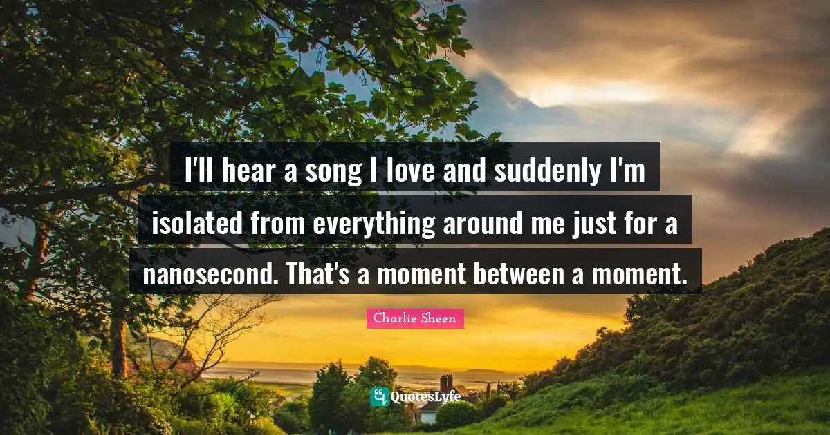 I'll hear a song I love and suddenly I'm isolated from everything around me just for a nanosecond. That's a moment between a moment.