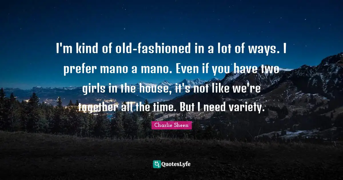 I'm kind of old-fashioned in a lot of ways. I prefer mano a mano. Even if you have two girls in the house, it's not like we're together all the time. But I need variety.