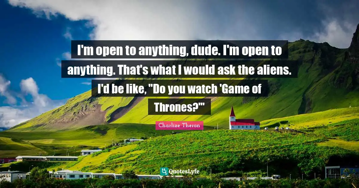 I'm open to anything, dude. I'm open to anything. That's what I would ask the aliens. I'd be like, "Do you watch 'Game of Thrones?'"