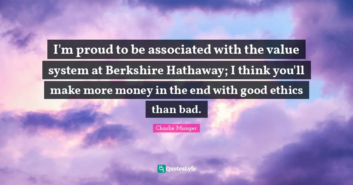 I'm proud to be associated with the value system at Berkshire Hathaway; I think you'll make more money in the end with good ethics than bad.