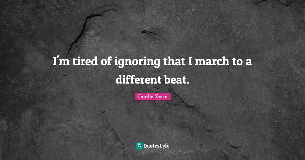 I'm tired of ignoring that I march to a different beat.