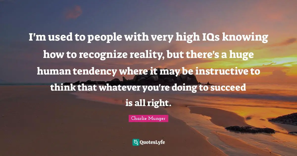 I'm used to people with very high IQs knowing how to recognize reality, but there's a huge human tendency where it may be instructive to think that whatever you're doing to succeed is all right.