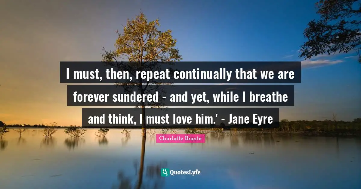 I must, then, repeat continually that we are forever sundered - and yet, while I breathe and think, I must love him.' - Jane Eyre