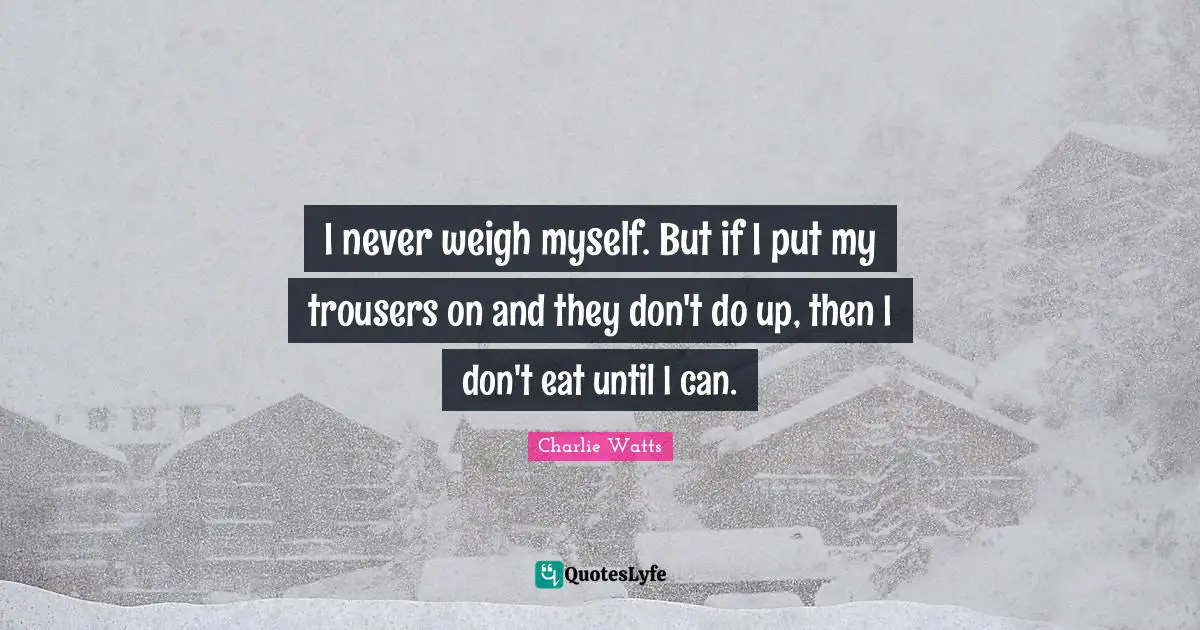 I never weigh myself. But if I put my trousers on and they don't do up, then I don't eat until I can.