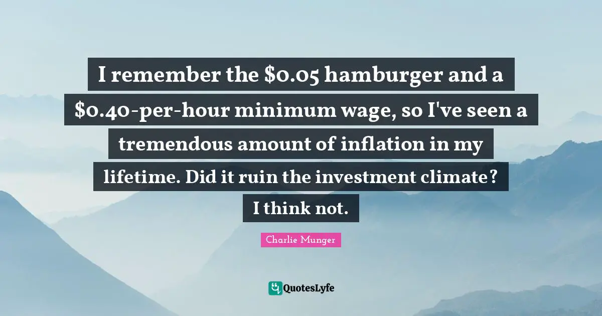 I remember the $0.05 hamburger and a $0.40-per-hour minimum wage, so I've seen a tremendous amount of inflation in my lifetime. Did it ruin the investment climate? I think not.