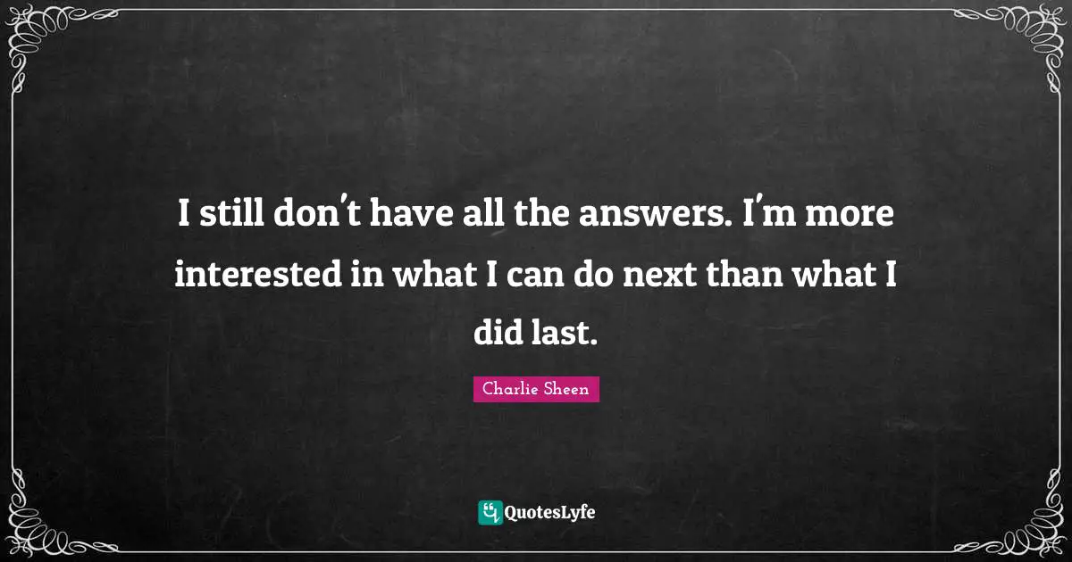 I still don't have all the answers. I'm more interested in what I can do next than what I did last.