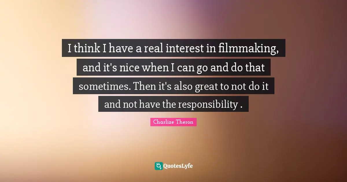I think I have a real interest in filmmaking, and it's nice when I can go and do that sometimes. Then it's also great to not do it and not have the responsibility .