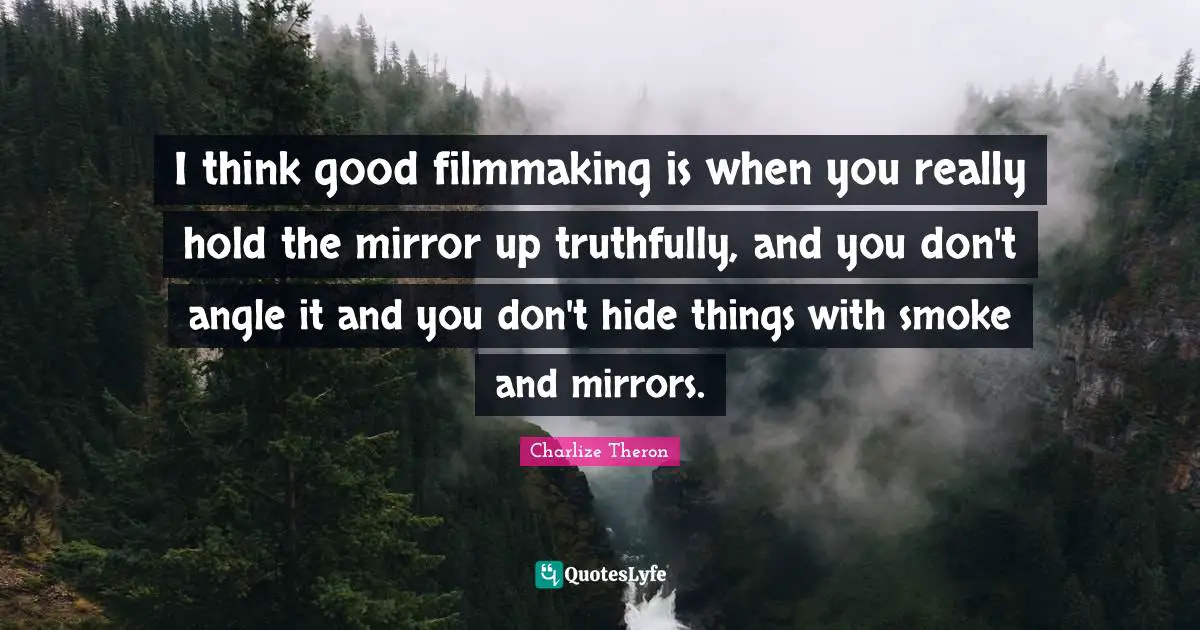 I think good filmmaking is when you really hold the mirror up truthfully, and you don't angle it and you don't hide things with smoke and mirrors.