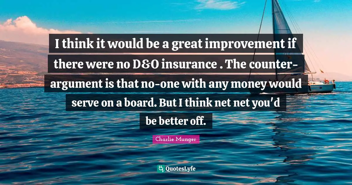 I think it would be a great improvement if there were no D&O insurance . The counter-argument is that no-one with any money would serve on a board. But I think net net you'd be better off.