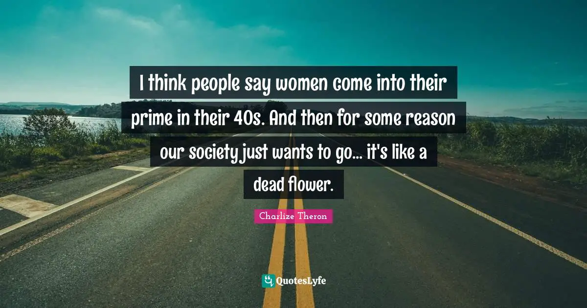 I think people say women come into their prime in their 40s. And then for some reason our society just wants to go... it's like a dead flower.