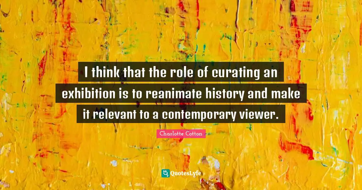 I think that the role of curating an exhibition is to reanimate history and make it relevant to a contemporary viewer.