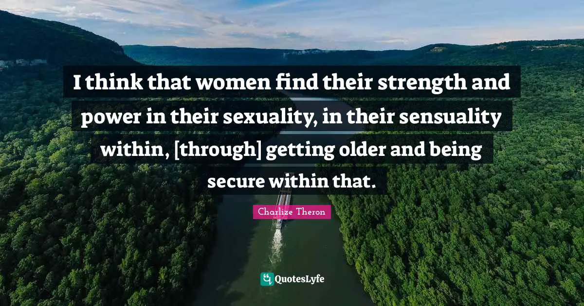 I think that women find their strength and power in their sexuality, in their sensuality within, [through] getting older and being secure within that.