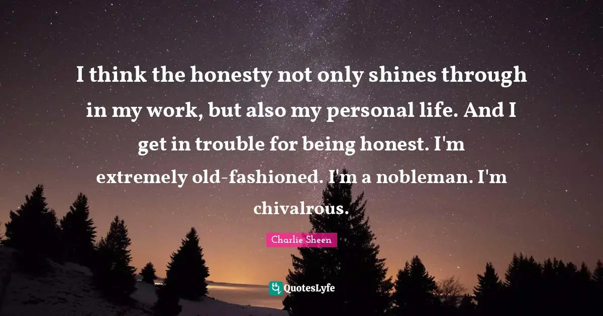 I think the honesty not only shines through in my work, but also my personal life. And I get in trouble for being honest. I'm extremely old-fashioned. I'm a nobleman. I'm chivalrous.