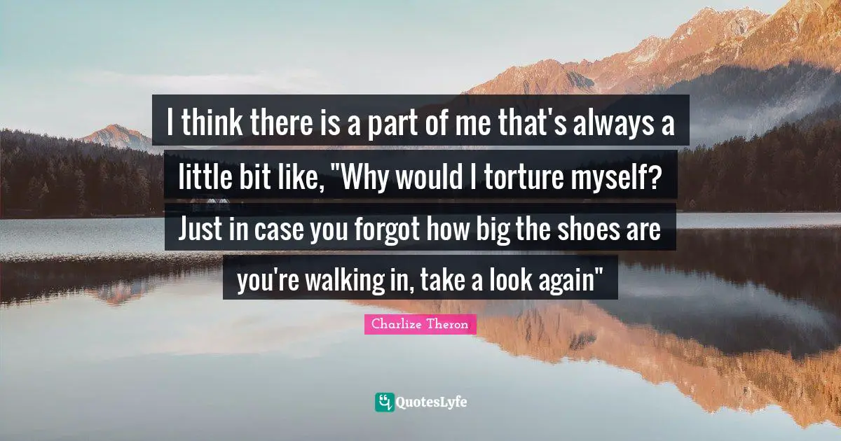 I think there is a part of me that's always a little bit like, "Why would I torture myself? Just in case you forgot how big the shoes are you're walking in, take a look again"