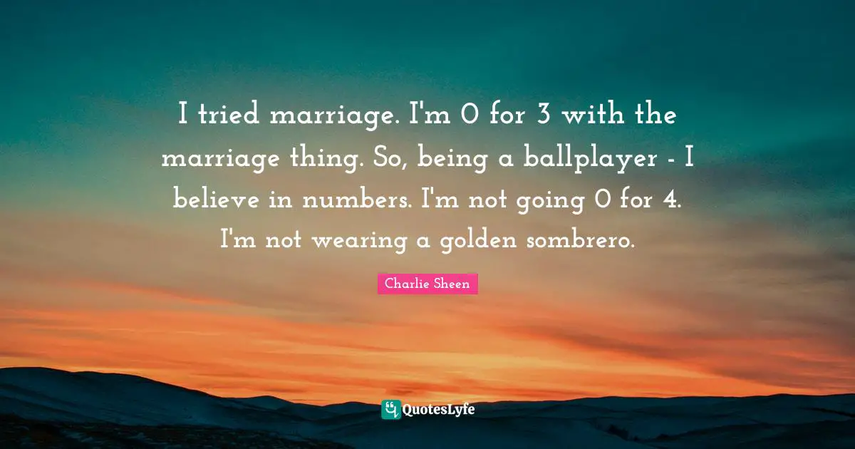 I tried marriage. I'm 0 for 3 with the marriage thing. So, being a ballplayer - I believe in numbers. I'm not going 0 for 4. I'm not wearing a golden sombrero.