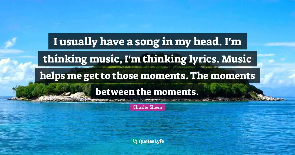 I usually have a song in my head. I'm thinking music, I'm thinking lyrics. Music helps me get to those moments. The moments between the moments.