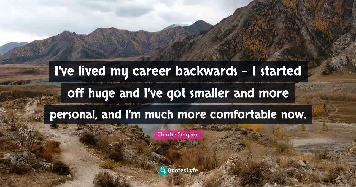 I've lived my career backwards - I started off huge and I've got smaller and more personal, and I'm much more comfortable now.