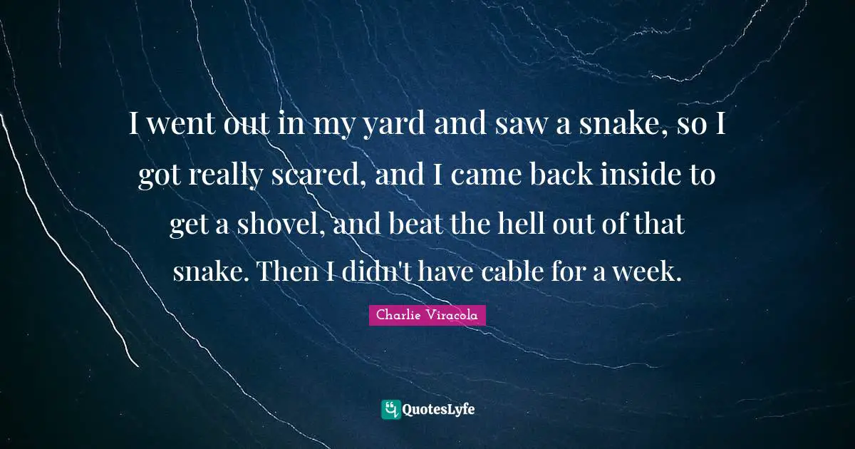 I went out in my yard and saw a snake, so I got really scared, and I came back inside to get a shovel, and beat the hell out of that snake. Then I didn't have cable for a week.