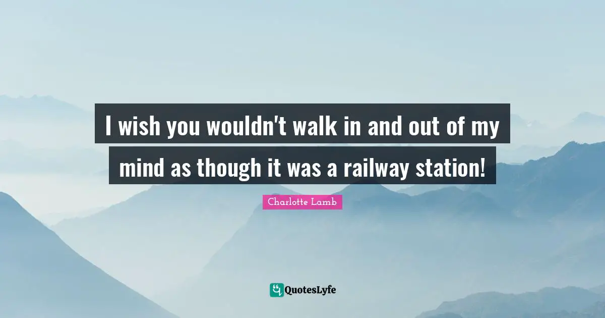 I wish you wouldn't walk in and out of my mind as though it was a railway station!