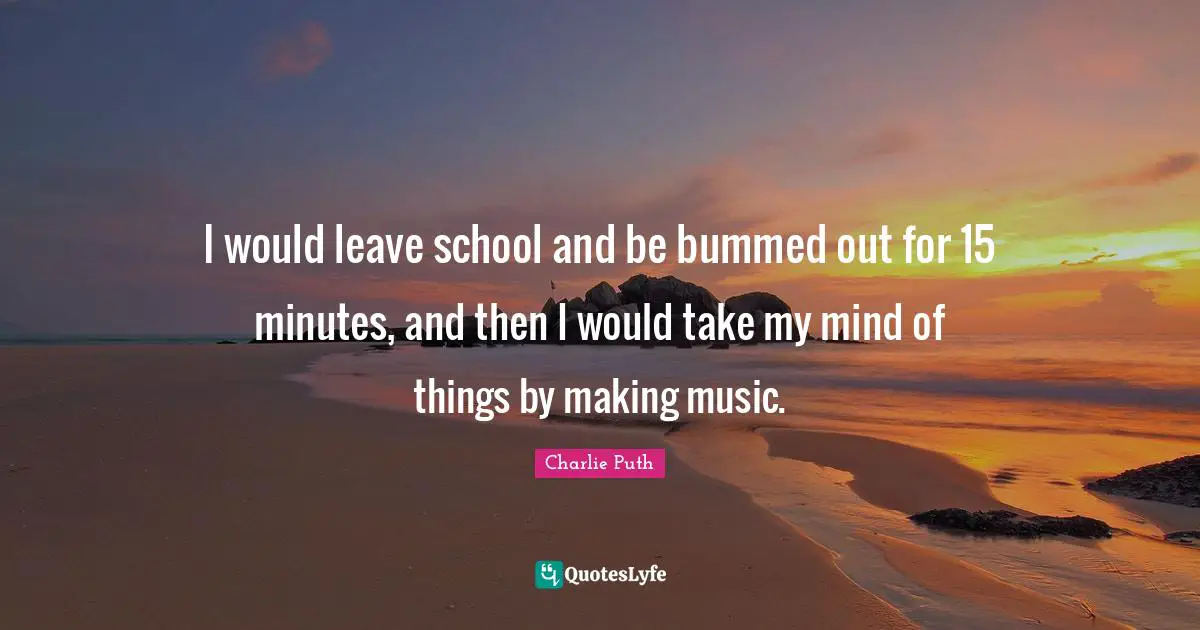 I would leave school and be bummed out for 15 minutes, and then I would take my mind of things by making music.
