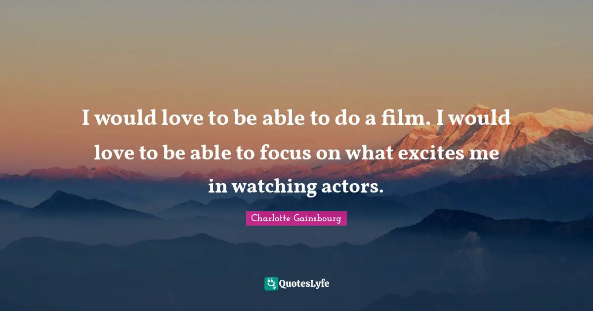 I would love to be able to do a film. I would love to be able to focus on what excites me in watching actors.