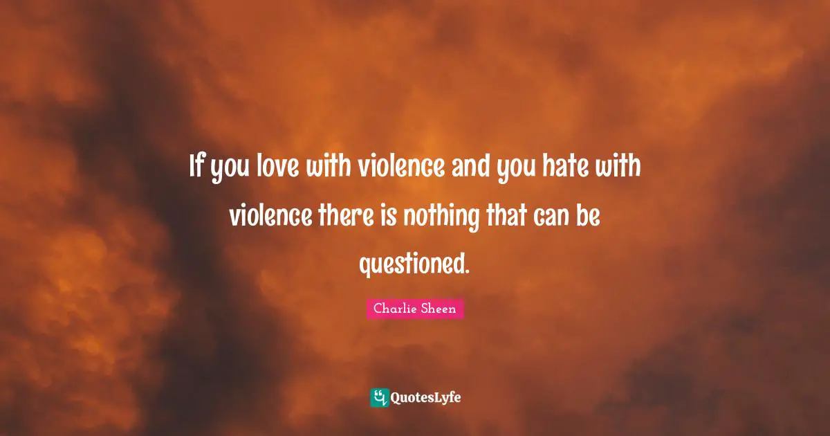 If you love with violence and you hate with violence there is nothing that can be questioned.