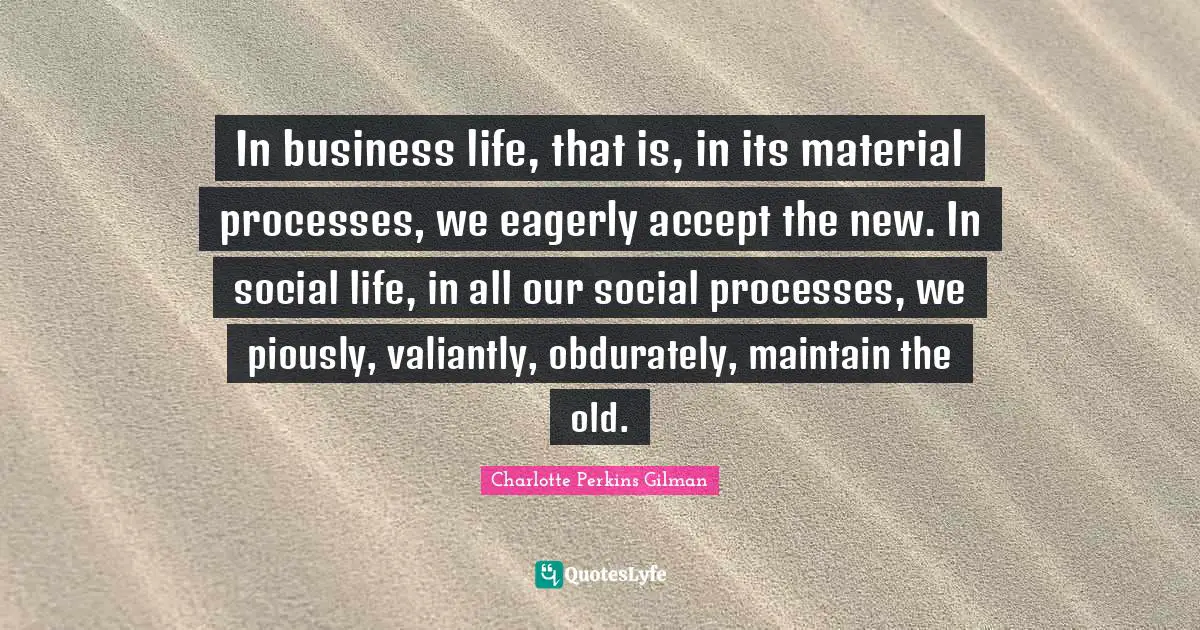 In business life, that is, in its material processes, we eagerly accept the new. In social life, in all our social processes, we piously, valiantly, obdurately, maintain the old.