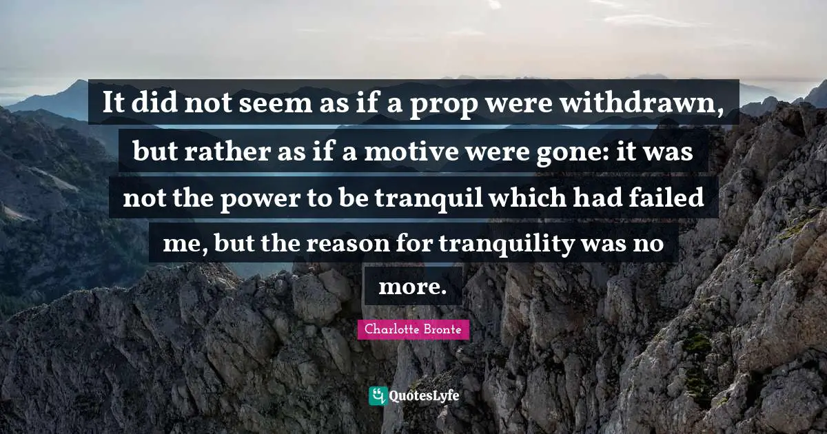 It did not seem as if a prop were withdrawn, but rather as if a motive were gone: it was not the power to be tranquil which had failed me, but the reason for tranquility was no more.