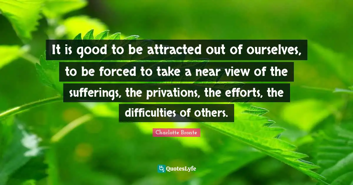 It is good to be attracted out of ourselves, to be forced to take a near view of the sufferings, the privations, the efforts, the difficulties of others.