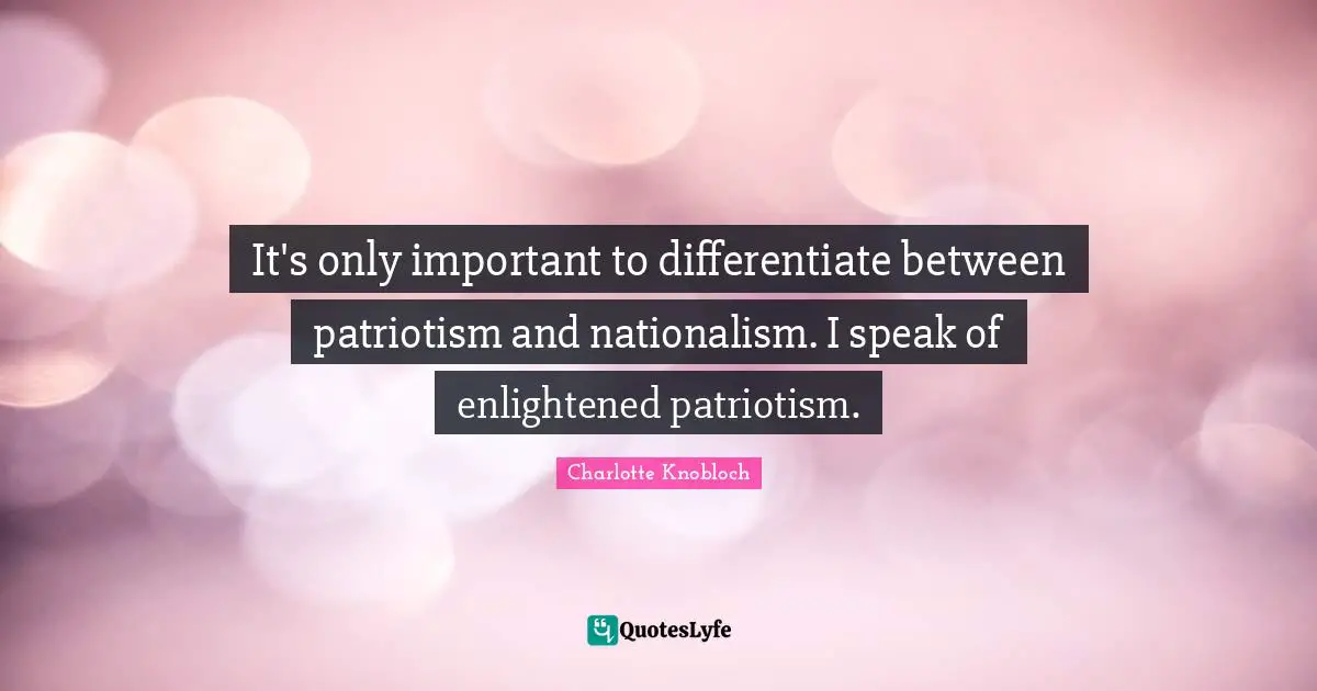 It's only important to differentiate between patriotism and nationalism. I speak of enlightened patriotism.