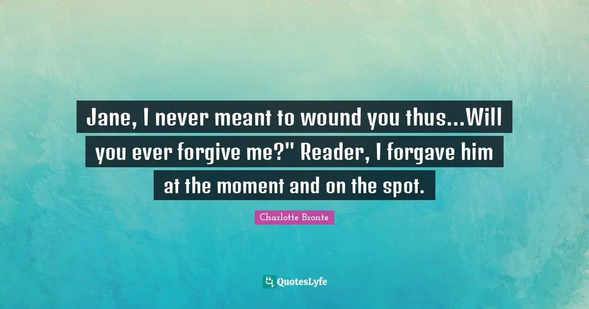 Jane, I never meant to wound you thus...Will you ever forgive me?" Reader, I forgave him at the moment and on the spot.